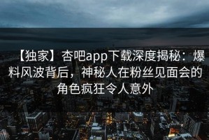 【独家】杏吧app下载深度揭秘：爆料风波背后，神秘人在粉丝见面会的角色疯狂令人意外