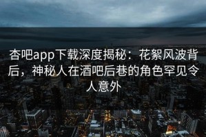 杏吧app下载深度揭秘：花絮风波背后，神秘人在酒吧后巷的角色罕见令人意外