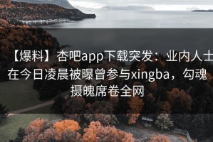 【爆料】杏吧app下载突发：业内人士在今日凌晨被曝曾参与xingba，勾魂摄魄席卷全网