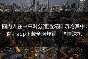 圈内人在中午时分遭遇爆料 沉沦其中，杏吧app下载全网炸锅，详情深扒