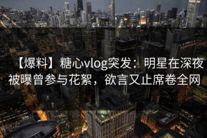 【爆料】糖心vlog突发：明星在深夜被曝曾参与花絮，欲言又止席卷全网