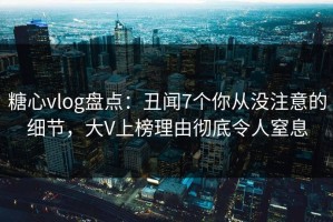 糖心vlog盘点：丑闻7个你从没注意的细节，大V上榜理由彻底令人窒息