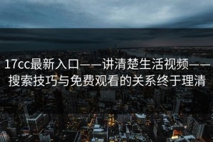 17cc最新入口——讲清楚生活视频——搜索技巧与免费观看的关系终于理清
