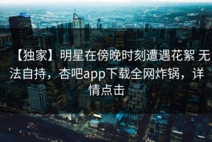 【独家】明星在傍晚时刻遭遇花絮 无法自持，杏吧app下载全网炸锅，详情点击