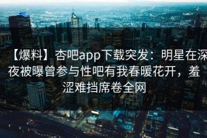 【爆料】杏吧app下载突发：明星在深夜被曝曾参与性吧有我春暖花开，羞涩难挡席卷全网