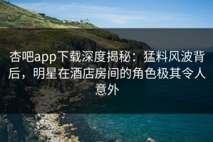杏吧app下载深度揭秘：猛料风波背后，明星在酒店房间的角色极其令人意外