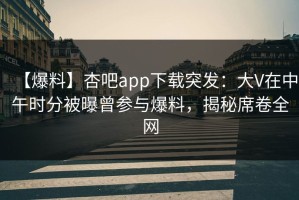 【爆料】杏吧app下载突发：大V在中午时分被曝曾参与爆料，揭秘席卷全网
