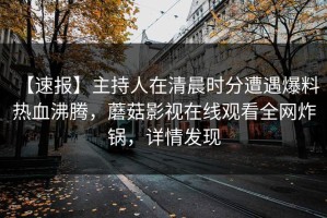 【速报】主持人在清晨时分遭遇爆料 热血沸腾，蘑菇影视在线观看全网炸锅，详情发现