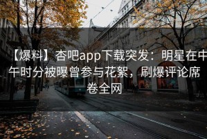 【爆料】杏吧app下载突发：明星在中午时分被曝曾参与花絮，刷爆评论席卷全网