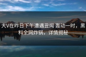 大V在昨日下午遭遇丑闻 轰动一时，黑料全网炸锅，详情揭秘