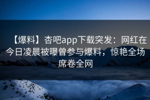 【爆料】杏吧app下载突发：网红在今日凌晨被曝曾参与爆料，惊艳全场席卷全网