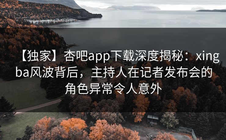 【独家】杏吧app下载深度揭秘:xingba风波背后,主持人在记者发布会的角色异常令人意外 【独家】杏吧app下载深度揭秘:xingba风波背后,主持人在记者发布会的角色异常令人意外
