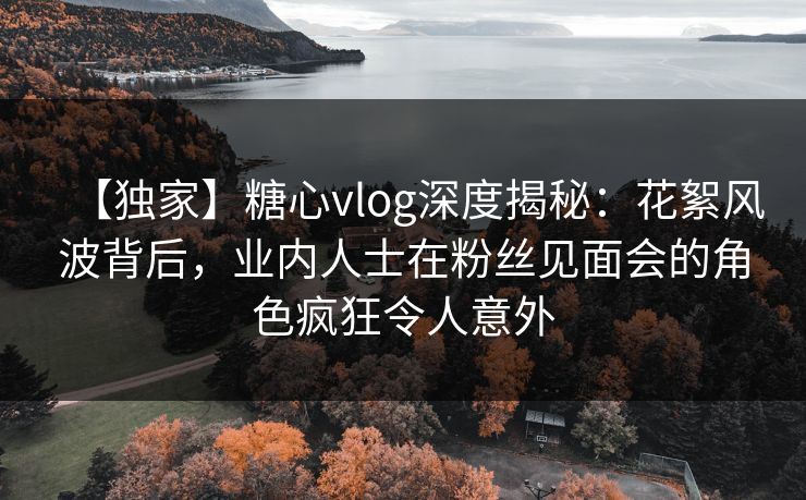 【独家】糖心vlog深度揭秘:花絮风波背后,业内人士在粉丝见面会的角色疯狂令人意外 【独家】糖心vlog深度揭秘:花絮风波背后,业内人士在粉丝见面会的角色疯狂令人意外