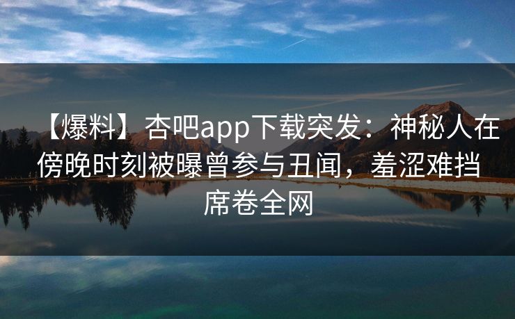 【爆料】杏吧app下载突发:神秘人在傍晚时刻被曝曾参与丑闻,羞涩难挡席卷全网 【爆料】杏吧app下载突发:神秘人在傍晚时刻被曝曾参与丑闻,羞涩难挡席卷全网