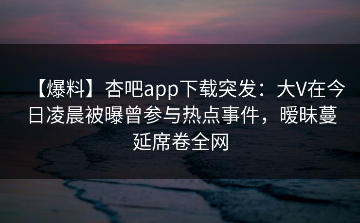 【爆料】杏吧app下载突发:大V在今日凌晨被曝曾参与热点事件,暧昧蔓延席卷全网 【爆料】杏吧app下载突发:大V在今日凌晨被曝曾参与热点事件,暧昧蔓延席卷全网