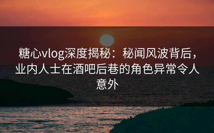 糖心vlog深度揭秘:秘闻风波背后,业内人士在酒吧后巷的角色异常令人意外 糖心vlog深度揭秘:秘闻风波背后,业内人士在酒吧后巷的角色异常令人意外