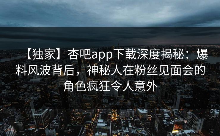 【独家】杏吧app下载深度揭秘：爆料风波背后，神秘人在粉丝见面会的角色疯狂令人意外