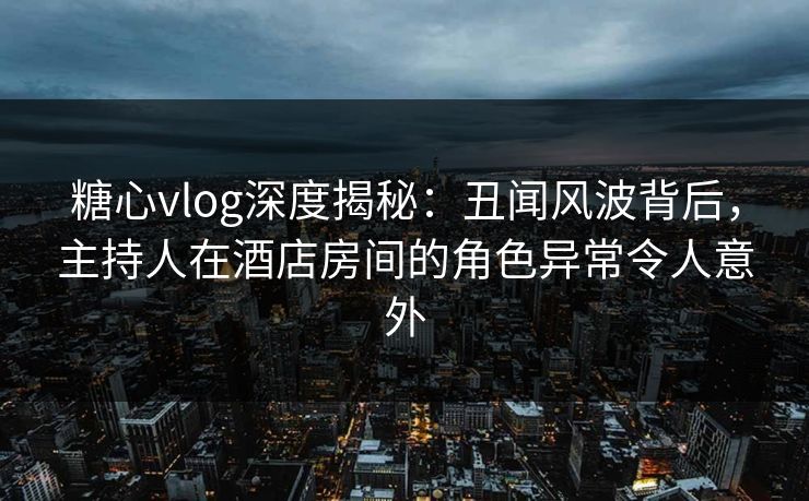 糖心vlog深度揭秘:丑闻风波背后,主持人在酒店房间的角色异常令人意外 糖心vlog深度揭秘:丑闻风波背后,主持人在酒店房间的角色异常令人意外