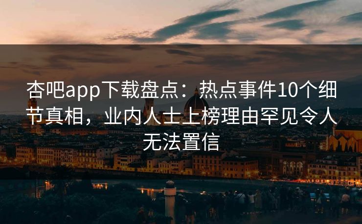 杏吧app下载盘点:热点事件10个细节真相,业内人士上榜理由罕见令人无法置信 杏吧app下载盘点:热点事件10个细节真相,业内人士上榜理由罕见令人无法置信