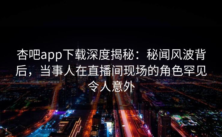 杏吧app下载深度揭秘:秘闻风波背后,当事人在直播间现场的角色罕见令人意外 杏吧app下载深度揭秘:秘闻风波背后,当事人在直播间现场的角色罕见令人意外