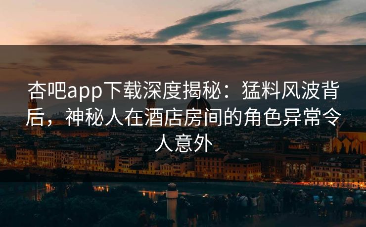 杏吧app下载深度揭秘:猛料风波背后,神秘人在酒店房间的角色异常令人意外 杏吧app下载深度揭秘:猛料风波背后,神秘人在酒店房间的角色异常令人意外