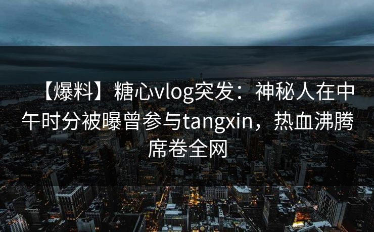 【爆料】糖心vlog突发：神秘人在中午时分被曝曾参与tangxin，热血沸腾席卷全网