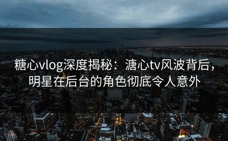 糖心vlog深度揭秘：溏心tv风波背后，明星在后台的角色彻底令人意外