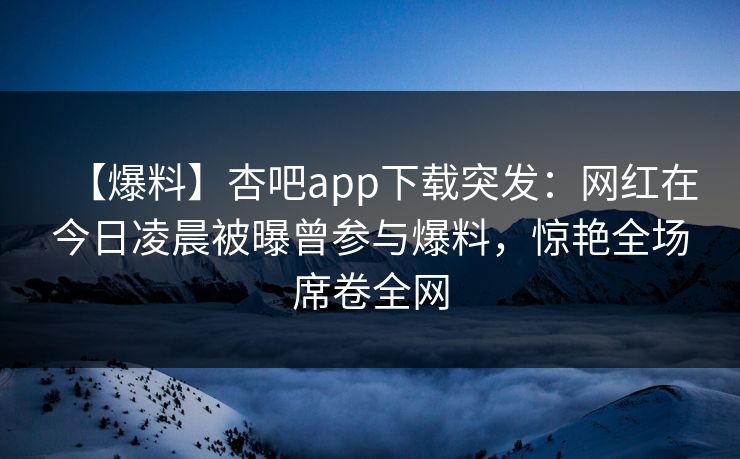 【爆料】杏吧app下载突发:网红在今日凌晨被曝曾参与爆料,惊艳全场席卷全网 【爆料】杏吧app下载突发:网红在今日凌晨被曝曾参与爆料,惊艳全场席卷全网