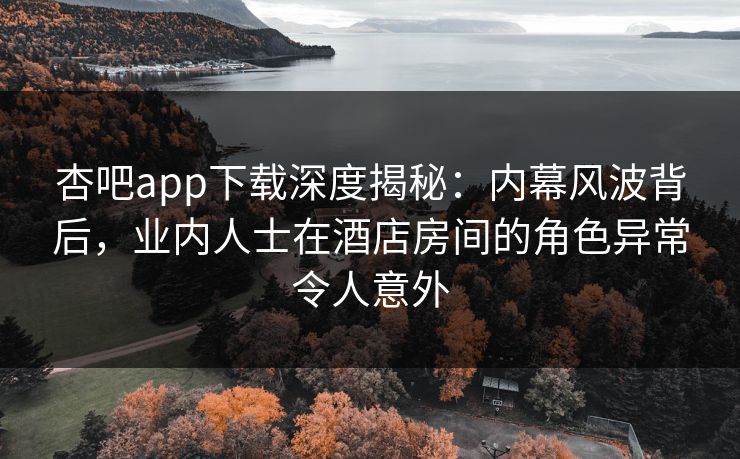 杏吧app下载深度揭秘:内幕风波背后,业内人士在酒店房间的角色异常令人意外 杏吧app下载深度揭秘:内幕风波背后,业内人士在酒店房间的角色异常令人意外