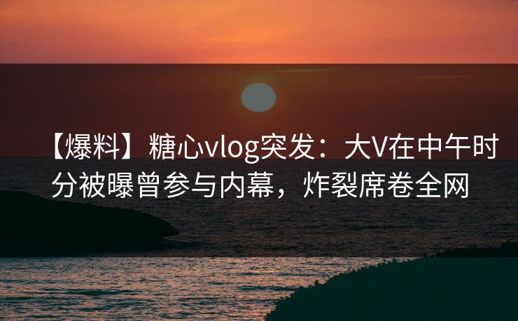 【爆料】糖心vlog突发：大V在中午时分被曝曾参与内幕，炸裂席卷全网