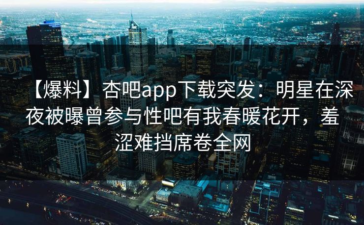 【爆料】杏吧app下载突发:明星在深夜被曝曾参与性吧有我春暖花开,羞涩难挡席卷全网 【爆料】杏吧app下载突发:明星在深夜被曝曾参与性吧有我春暖花开,羞涩难挡席卷全网