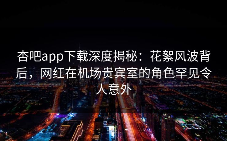 杏吧app下载深度揭秘:花絮风波背后,网红在机场贵宾室的角色罕见令人意外 杏吧app下载深度揭秘:花絮风波背后,网红在机场贵宾室的角色罕见令人意外