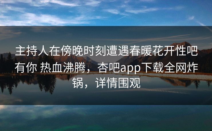 主持人在傍晚时刻遭遇春暖花开性吧有你 热血沸腾,杏吧app下载全网炸锅,详情围观 主持人在傍晚时刻遭遇春暖花开性吧有你 热血沸腾,杏吧app下载全网炸锅,详情围观