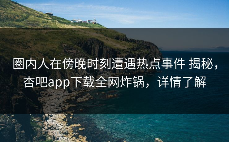圈内人在傍晚时刻遭遇热点事件 揭秘，杏吧app下载全网炸锅，详情了解