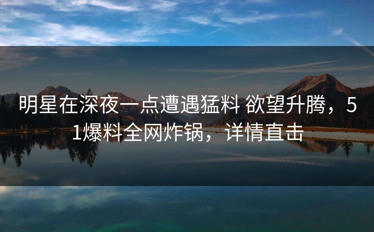 明星在深夜一点遭遇猛料 欲望升腾，51爆料全网炸锅，详情直击
