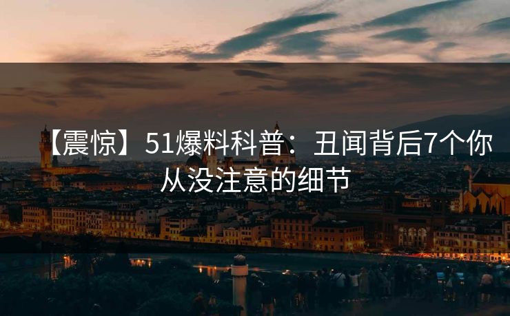 【震惊】51爆料科普:丑闻背后7个你从没注意的细节 【震惊】51爆料科普:丑闻背后7个你从没注意的细节