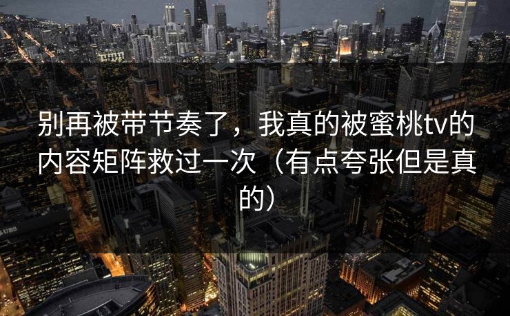 别再被带节奏了，我真的被蜜桃tv的内容矩阵救过一次（有点夸张但是真的）