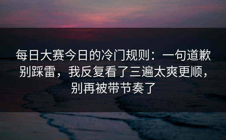 每日大赛今日的冷门规则：一句道歉别踩雷，我反复看了三遍太爽更顺，别再被带节奏了