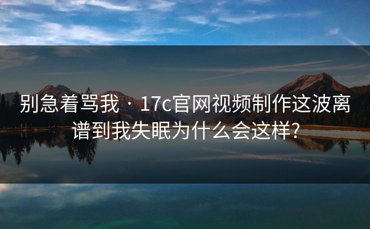 别急着骂我 · 17c官网视频制作这波离谱到我失眠为什么会这样?