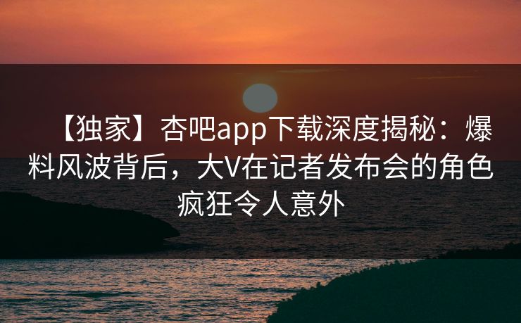 【独家】杏吧app下载深度揭秘：爆料风波背后，大V在记者发布会的角色疯狂令人意外