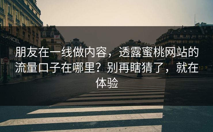 朋友在一线做内容，透露蜜桃网站的流量口子在哪里？别再瞎猜了，就在体验