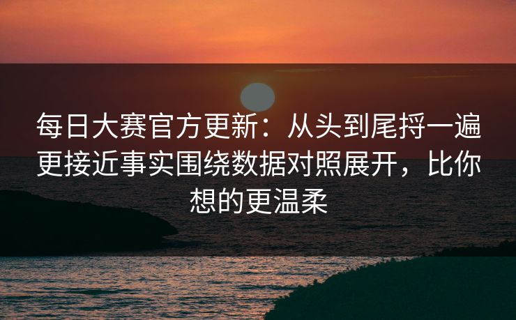 每日大赛官方更新：从头到尾捋一遍更接近事实围绕数据对照展开，比你想的更温柔