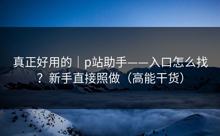 真正好用的｜p站助手——入口怎么找？新手直接照做（高能干货）