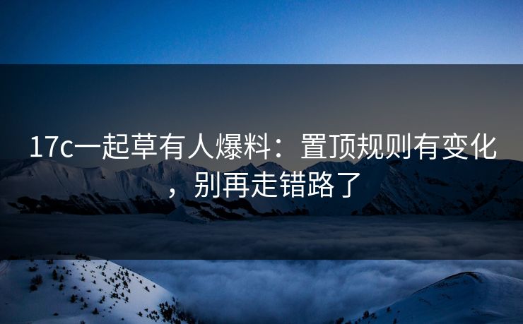 17c一起草有人爆料：置顶规则有变化，别再走错路了