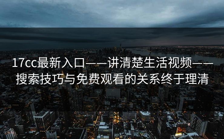 17cc最新入口——讲清楚生活视频——搜索技巧与免费观看的关系终于理清