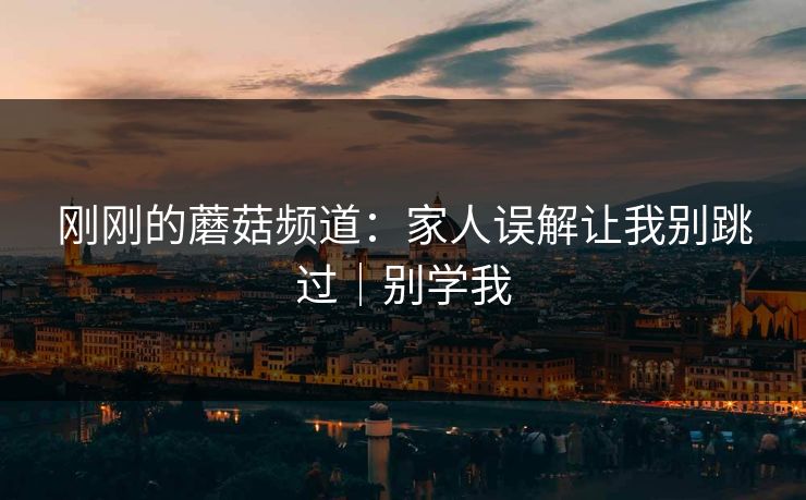 刚刚的蘑菇频道：家人误解让我别跳过｜别学我