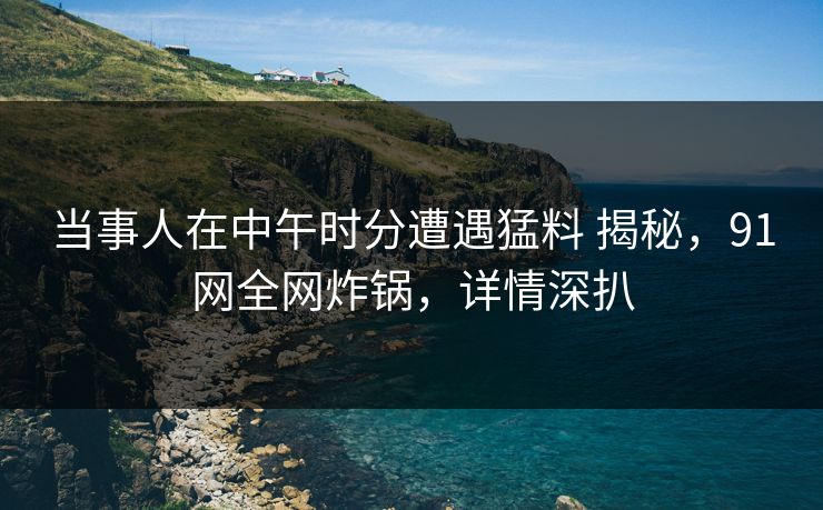当事人在中午时分遭遇猛料 揭秘，91网全网炸锅，详情深扒