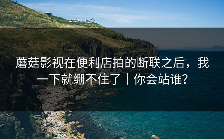 蘑菇影视在便利店拍的断联之后，我一下就绷不住了｜你会站谁？
