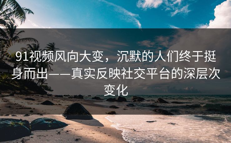 91视频风向大变，沉默的人们终于挺身而出——真实反映社交平台的深层次变化