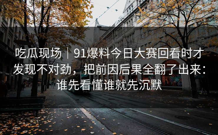 吃瓜现场｜91爆料今日大赛回看时才发现不对劲，把前因后果全翻了出来：谁先看懂谁就先沉默